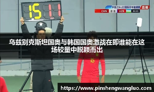 乌兹别克斯坦国奥与韩国国奥激战在即谁能在这场较量中脱颖而出